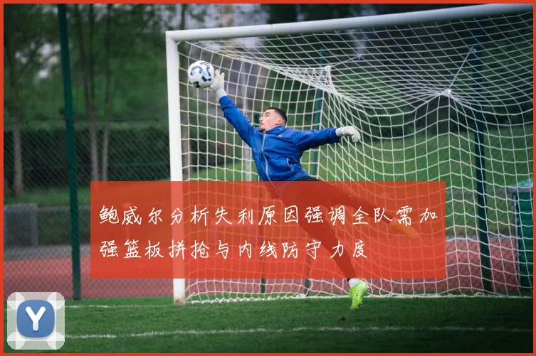 鲍威尔分析失利原因强调全队需加强篮板拼抢与内线防守力度