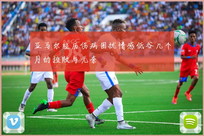亚马尔经历伤病困扰情感低谷几个月的挫败与无奈