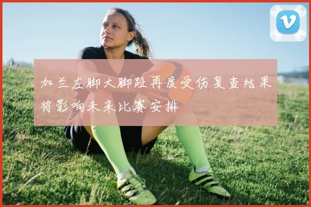 加兰左脚大脚趾再度受伤复查结果将影响未来比赛安排
