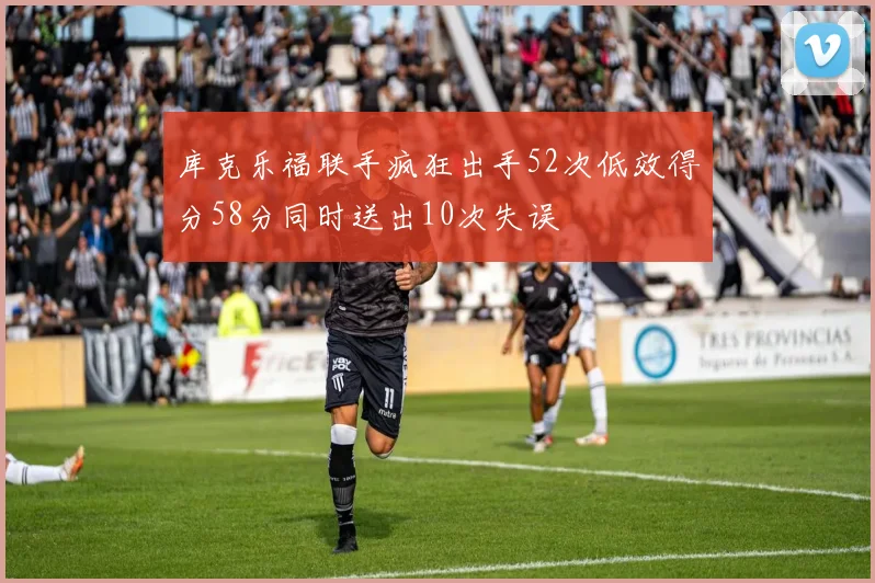 库克乐福联手疯狂出手52次低效得分58分同时送出10次失误