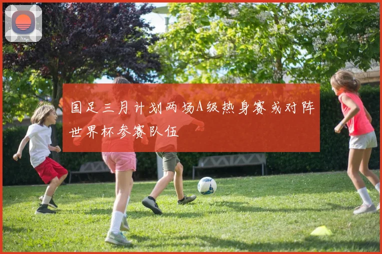 国足三月计划两场A级热身赛或对阵世界杯参赛队伍