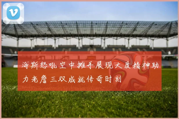 海斯怒吼空中摊手展现大度精神助力老詹三双成就传奇时刻