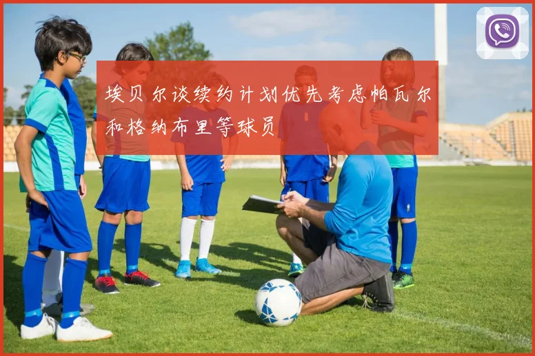 埃贝尔谈续约计划优先考虑帕瓦尔和格纳布里等球员