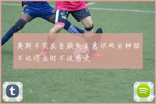奥斯卡突发昏厥失去意识两分钟称不记得当时不适感受
