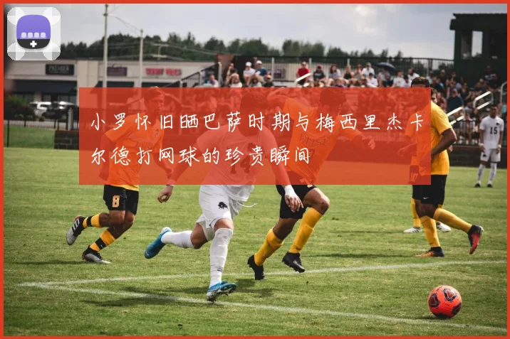 小罗怀旧晒巴萨时期与梅西里杰卡尔德打网球的珍贵瞬间
