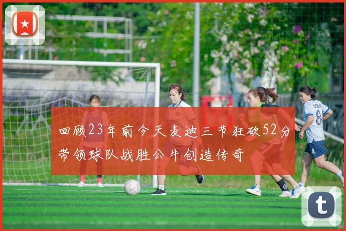 回顾23年前今天麦迪三节狂砍52分带领球队战胜公牛创造传奇