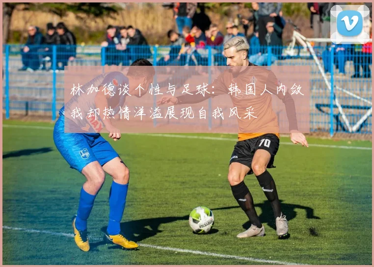 林加德谈个性与足球：韩国人内敛我却热情洋溢展现自我风采