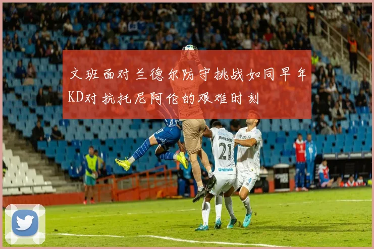 文班面对兰德尔防守挑战如同早年KD对抗托尼阿伦的艰难时刻