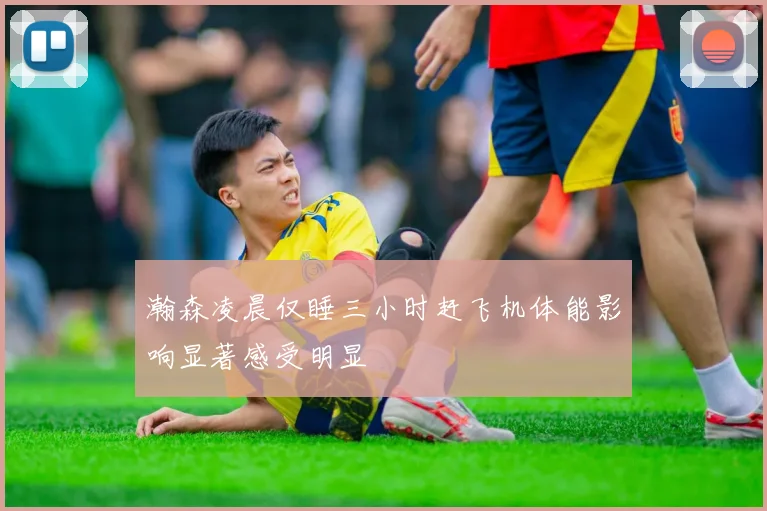 瀚森凌晨仅睡三小时赶飞机体能影响显著感受明显