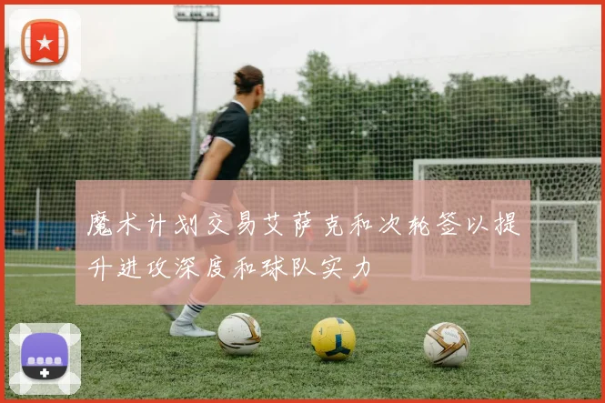 魔术计划交易艾萨克和次轮签以提升进攻深度和球队实力