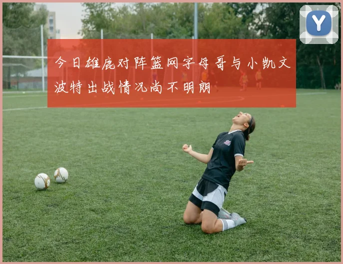 今日雄鹿对阵篮网字母哥与小凯文波特出战情况尚不明朗