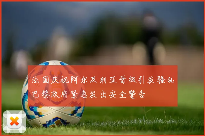 法国庆祝阿尔及利亚晋级引发骚乱巴黎政府紧急发出安全警告