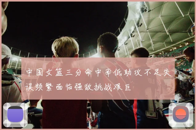 中国女篮三分命中率低助攻不足失误频繁面临强敌挑战艰巨