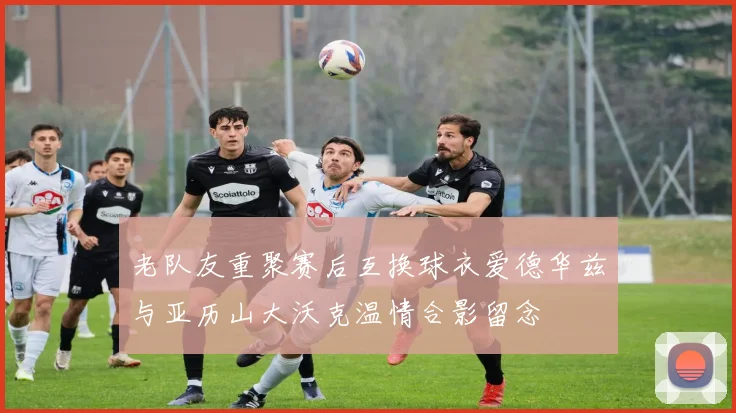 老队友重聚赛后互换球衣爱德华兹与亚历山大沃克温情合影留念