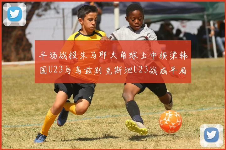 半场战报朱马耶夫角球击中横梁韩国U23与乌兹别克斯坦U23战成平局