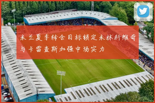 米兰夏季转会目标锁定米林科维奇与卡雷查斯加强中场实力