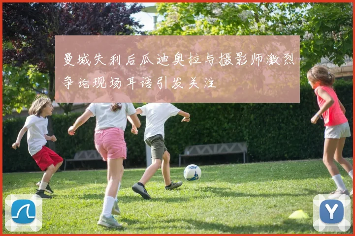 曼城失利后瓜迪奥拉与摄影师激烈争论现场耳语引发关注