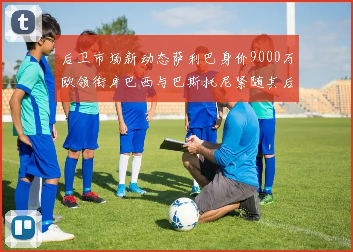 后卫市场新动态萨利巴身价9000万欧领衔库巴西与巴斯托尼紧随其后