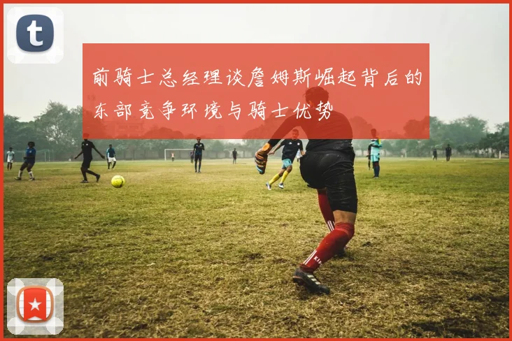前骑士总经理谈詹姆斯崛起背后的东部竞争环境与骑士优势