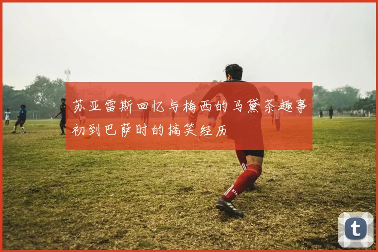 苏亚雷斯回忆与梅西的马黛茶趣事初到巴萨时的搞笑经历