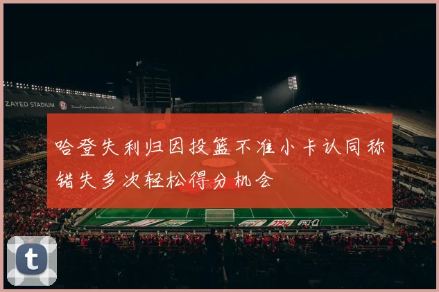 哈登失利归因投篮不准小卡认同称错失多次轻松得分机会