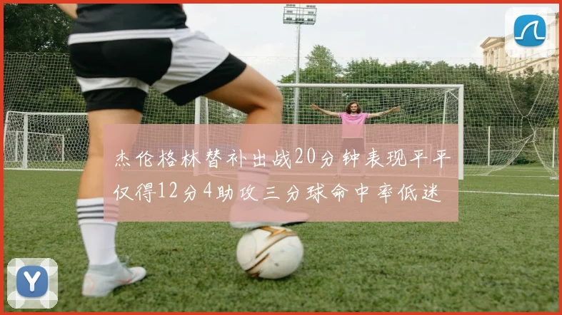 杰伦格林替补出战20分钟表现平平仅得12分4助攻三分球命中率低迷
