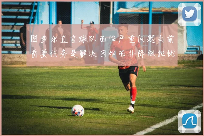 图多尔直言球队面临严重问题当前首要任务是解决困难而非降级担忧