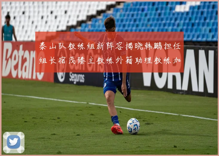 泰山队教练组新阵容揭晓韩鹏担任组长宿茂臻主教练外籍助理教练加盟