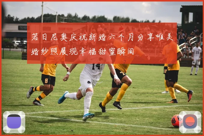 若日尼奥庆祝新婚六个月分享唯美婚纱照展现幸福甜蜜瞬间