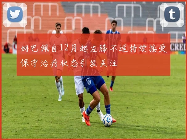 姆巴佩自12月起左膝不适持续接受保守治疗状态引发关注